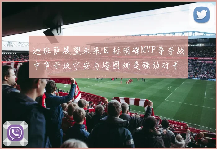 迪班萨展望未来目标明确MVP争夺战中华子坎宁安与塔图姆是强劲对手