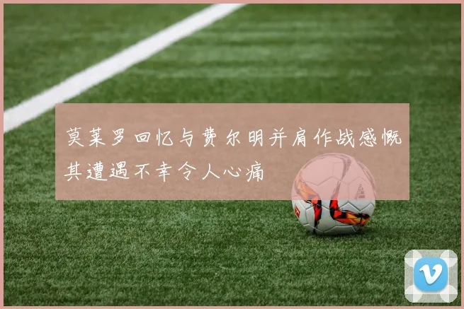 莫莱罗回忆与费尔明并肩作战感慨其遭遇不幸令人心痛