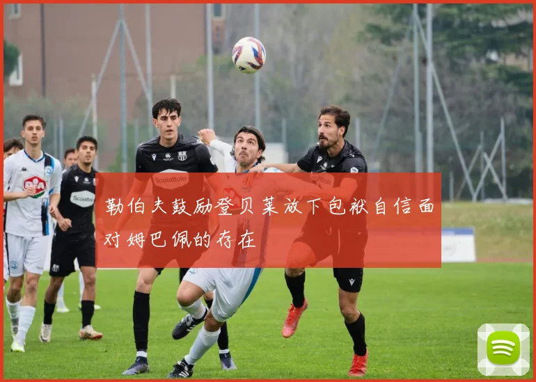 勒伯夫鼓励登贝莱放下包袱自信面对姆巴佩的存在