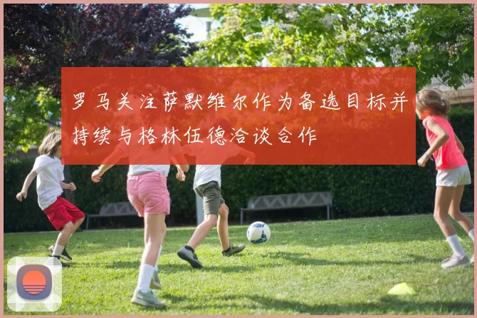 罗马关注萨默维尔作为备选目标并持续与格林伍德洽谈合作