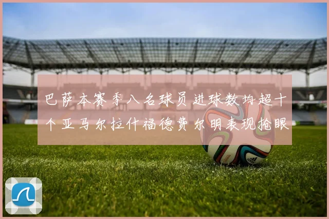 巴萨本赛季八名球员进球数均超十个亚马尔拉什福德费尔明表现抢眼