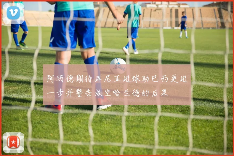 阿玛德期待库尼亚进球助巴西更进一步并警告放空哈兰德的后果
