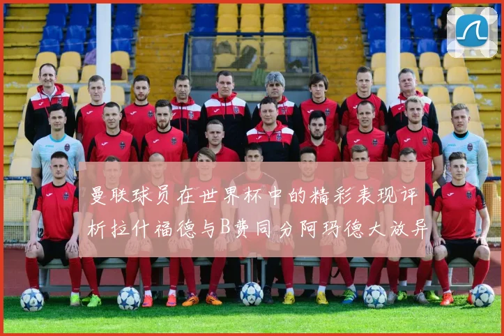 曼联球员在世界杯中的精彩表现评析拉什福德与B费同分阿玛德大放异彩