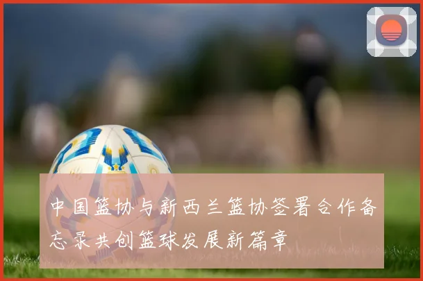 中国篮协与新西兰篮协签署合作备忘录共创篮球发展新篇章