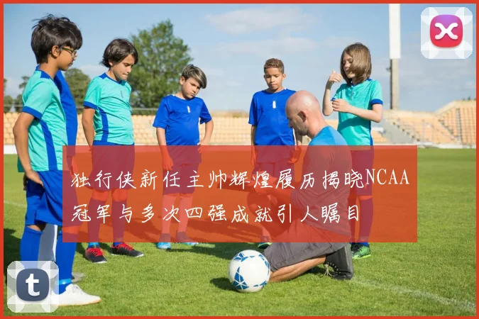 独行侠新任主帅辉煌履历揭晓NCAA冠军与多次四强成就引人瞩目