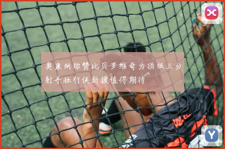 奥康纳称赞比贝罗维奇为顶级三分射手独行侠新援值得期待