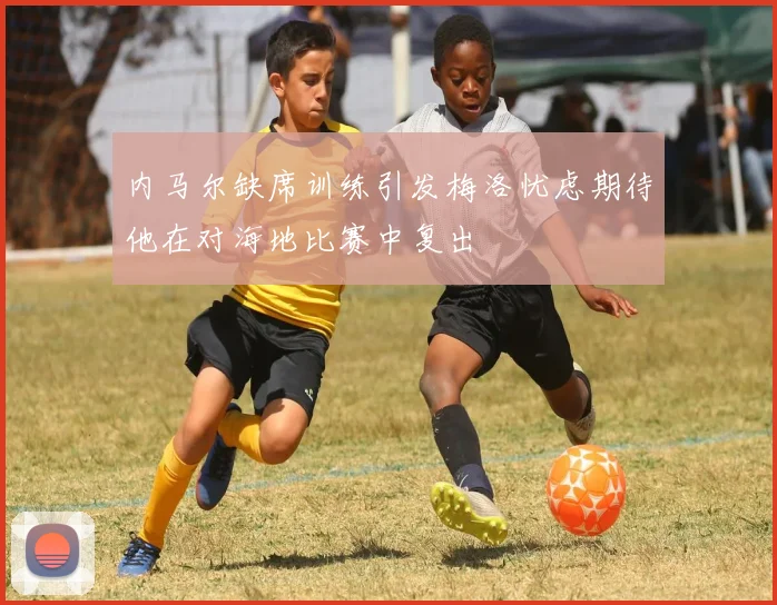 内马尔缺席训练引发梅洛忧虑期待他在对海地比赛中复出